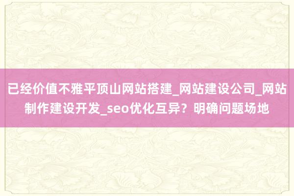 已经价值不雅平顶山网站搭建_网站建设公司_网站制作建设开发_seo优化互异？明确问题场地