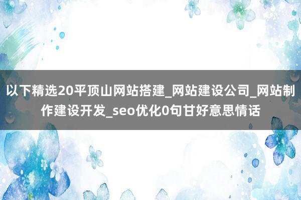 以下精选20平顶山网站搭建_网站建设公司_网站制作建设开发_seo优化0句甘好意思情话
