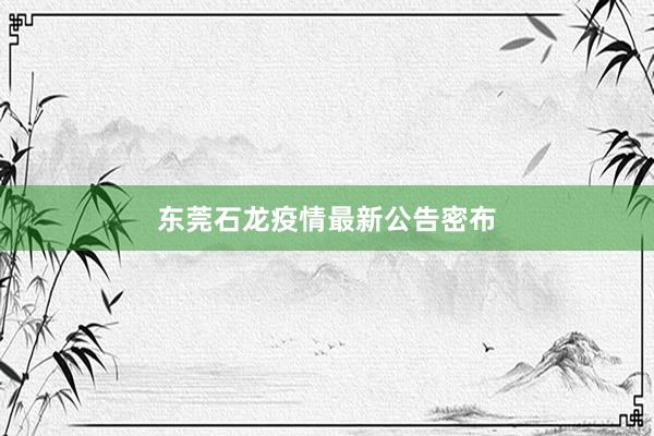 东莞石龙疫情最新公告密布