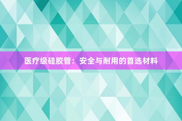 医疗级硅胶管：安全与耐用的首选材料