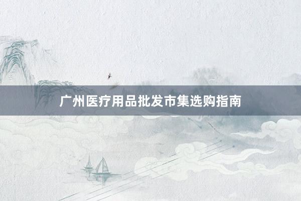广州医疗用品批发市集选购指南